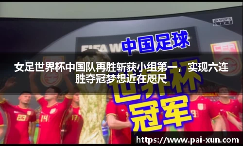 女足世界杯中国队再胜斩获小组第一，实现六连胜夺冠梦想近在咫尺