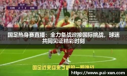 国足热身赛直播：全力备战迎接国际挑战，球迷共同见证精彩时刻