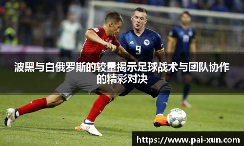 波黑与白俄罗斯的较量揭示足球战术与团队协作的精彩对决